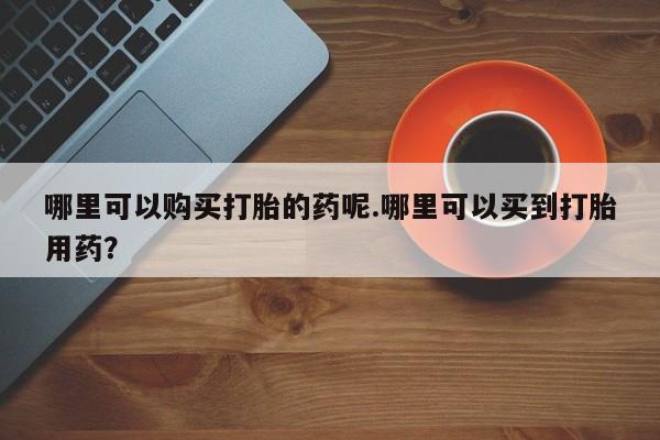 有没有私人卖打胎药的哪里可以购买打胎的药呢.哪里可以买到打胎用药？